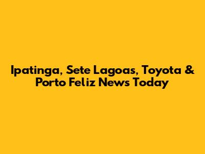 Ipatinga, Sete Lagoas, Toyota & Porto Feliz News Today