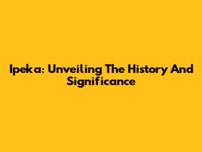 Ipeka: Unveiling The History And Significance