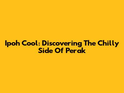 Ipoh Cool: Discovering The Chilly Side Of Perak