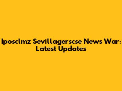Iposclmz Sevillagerscse News War: Latest Updates