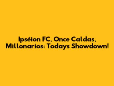 Ipséion FC, Once Caldas, Millonarios: Today's Showdown!