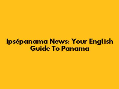 Ipsépanama News: Your English Guide To Panama