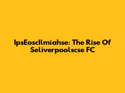 IpsEoscIlmiahse: The Rise Of Seliverpoolscse FC
