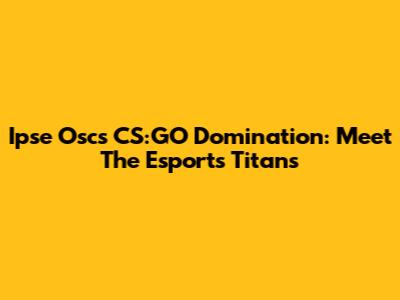 Ipse Osc's CS:GO Domination: Meet The Esports Titans