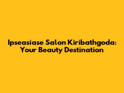 Ipseasiase Salon Kiribathgoda: Your Beauty Destination