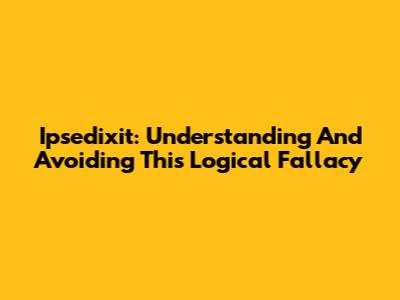 Ipsedixit: Understanding And Avoiding This Logical Fallacy