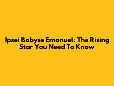 Ipsei Babyse Emanuel: The Rising Star You Need To Know