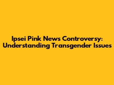 Ipsei Pink News Controversy: Understanding Transgender Issues