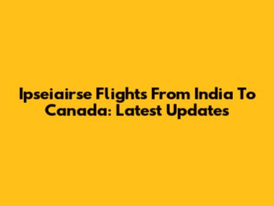 Ipseiairse Flights From India To Canada: Latest Updates