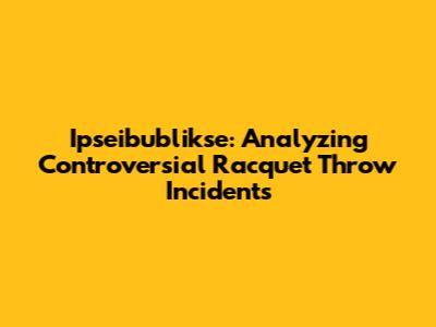 Ipseibublikse: Analyzing Controversial Racquet Throw Incidents