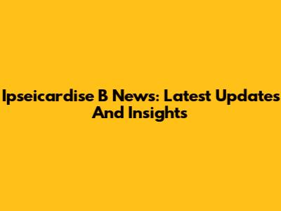 Ipseicardise B News: Latest Updates And Insights