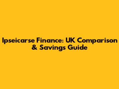 Ipseicarse Finance: UK Comparison & Savings Guide