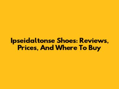 Ipseidaltonse Shoes: Reviews, Prices, And Where To Buy