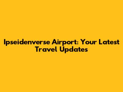 Ipseidenverse Airport: Your Latest Travel Updates