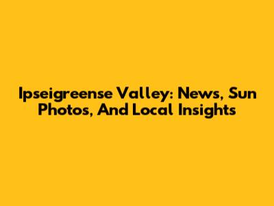 Ipseigreense Valley: News, Sun Photos, And Local Insights