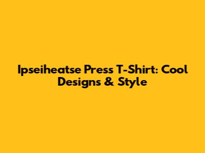 Ipseiheatse Press T-Shirt: Cool Designs & Style