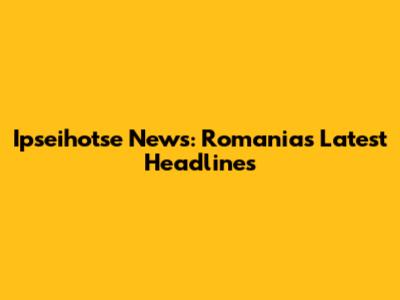 Ipseihotse News: Romania's Latest Headlines
