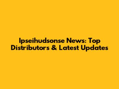 Ipseihudsonse News: Top Distributors & Latest Updates