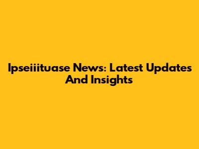 Ipseiiituase News: Latest Updates And Insights