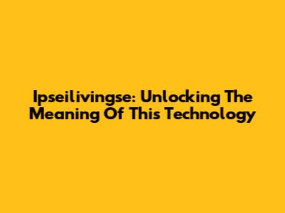 Ipseilivingse: Unlocking The Meaning Of This Technology