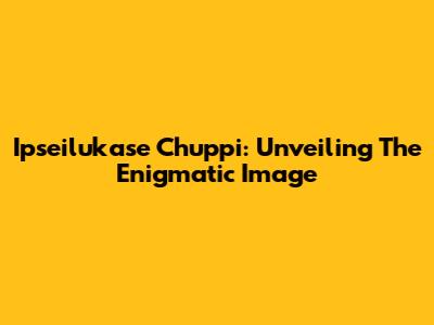 Ipseilukase Chuppi: Unveiling The Enigmatic Image