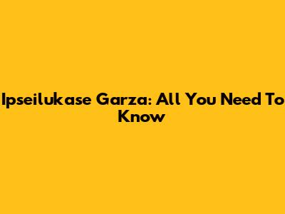 Ipseilukase Garza: All You Need To Know