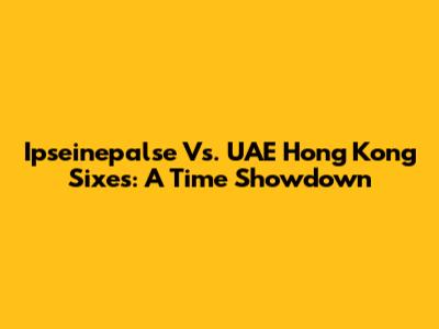 Ipseinepalse Vs. UAE Hong Kong Sixes: A Time Showdown