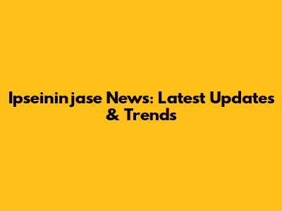 Ipseininjase News: Latest Updates & Trends