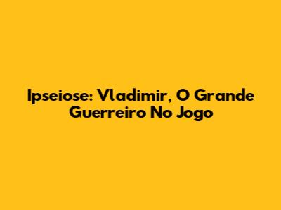 Ipseiose: Vladimir, O Grande Guerreiro No Jogo