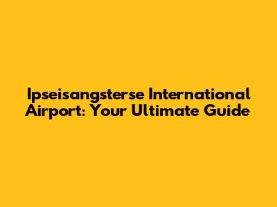 Ipseisangsterse International Airport: Your Ultimate Guide