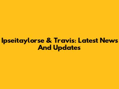Ipseitaylorse & Travis: Latest News And Updates