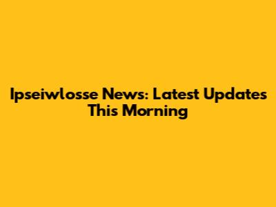 Ipseiwlosse News: Latest Updates This Morning