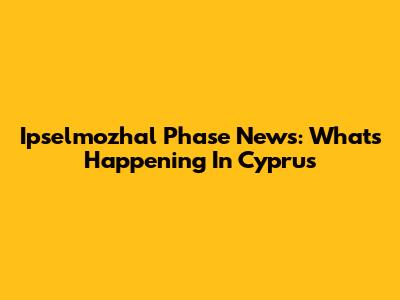 Ipselmozhal Phase News: What's Happening In Cyprus