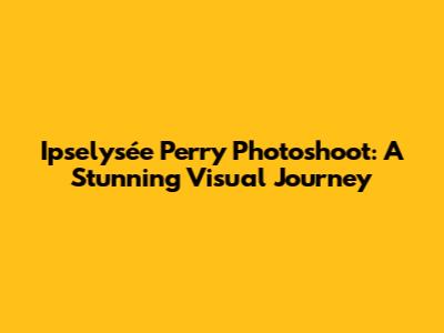 Ipselysée Perry Photoshoot: A Stunning Visual Journey