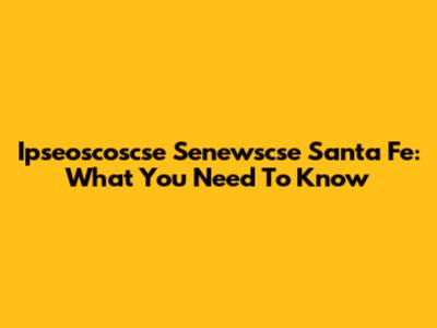 Ipseoscoscse Senewscse Santa Fe: What You Need To Know