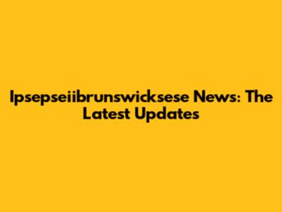 Ipsepseiibrunswicksese News: The Latest Updates