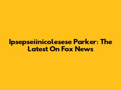 Ipsepseiinicolesese Parker: The Latest On Fox News