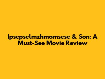 Ipsepselmzhmomsese & Son: A Must-See Movie Review
