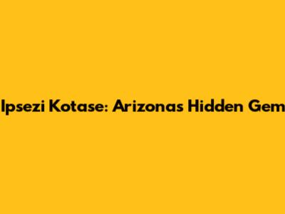 Ipsezi Kotase: Arizona's Hidden Gem
