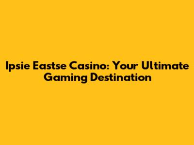 Ipsie Eastse Casino: Your Ultimate Gaming Destination