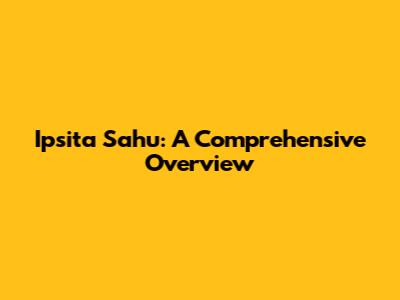 Ipsita Sahu: A Comprehensive Overview
