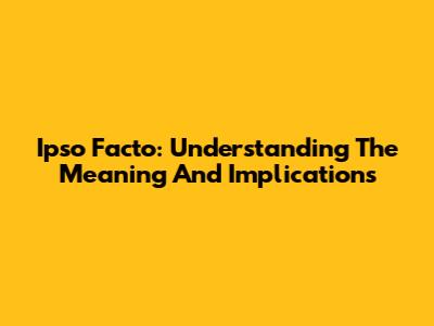 Ipso Facto: Understanding The Meaning And Implications