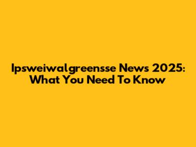 Ipsweiwalgreensse News 2025: What You Need To Know