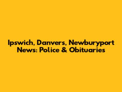 Ipswich, Danvers, Newburyport News: Police & Obituaries
