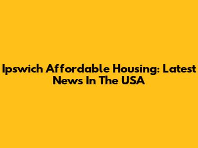 Ipswich Affordable Housing: Latest News In The USA
