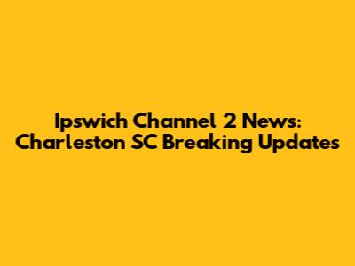 Ipswich Channel 2 News: Charleston SC Breaking Updates
