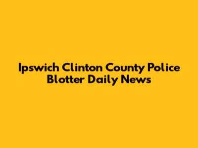 Ipswich Clinton County Police Blotter Daily News