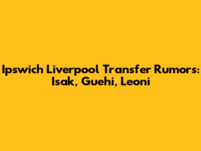 Ipswich Liverpool Transfer Rumors: Isak, Guehi, Leoni