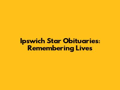 Ipswich Star Obituaries: Remembering Lives