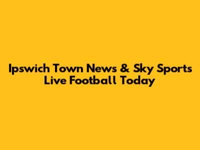 Ipswich Town News & Sky Sports Live Football Today